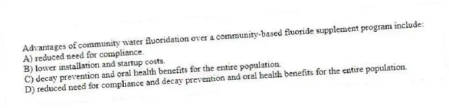 Advantages of community water fluoridation over a community-based fluoride supplement program include:
A) reduced need for compliance.
B) lower installation and startup costs.
C) decay prevention and oral health benefits for the entire population.
D) reduced need for compliance and decay prevention and oral health benefits for the entire population.