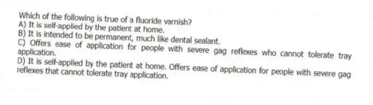 Which of the following is true of a fluoride varnish?
A) It is self-applied by the patient at home.
B) It is intended to be permanent, much like dental sealant.
C) Offers ease of application for people with severe gag reflexes who cannot tolerate tray application.
D) It is self-applied by the patient at home. Offers ease of application for people with severe gag reflexes that cannot tolerate tray application.