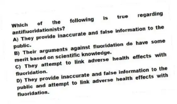 Which of the following is true regarding antifluoridationists?
A) They provide inaccurate and false information to the public.
B) Their arguments against fluoridation do have some merit based on scientific knowledge.
C) They attempt to link adverse health effects with fluoridation.
D) They provide inaccurate and false information to the public and attempt to link adverse health effects with fluoridation.