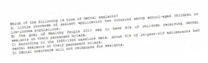 Which of the following is true of dental sealants?
A) Little increase of sealant application has occurred among school-aged children in low-income populations.
B) One goal of Healthy People 2010 was to have 90% of children receiving dental sealants on their permanent molars.
C) According to the 1988-1994 baseline data, about 51% of 14-year-old adolescents had dental sealants on their permanent molars.
D) Dental insurance will not reimburse for sealants.