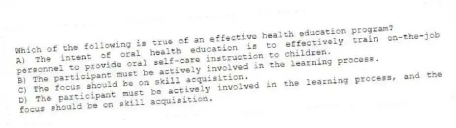 Which of the following is true of an effective health education program?
A) The intent of oral health education is to effectively train on-the-job personnel to provide oral self-care instruction to children.
B) The participant must be actively involved in the learning process.
C) The focus should be on skill acquisition.
D) The participant must be actively involved in the learning process, and the focus should be on skill acquisition.