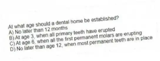 At what age should a dental home be established?
A) No later than 12 months
B) At age 3, when all primary teeth have erupted
C) At age 6, when all the first permanent molars are erupting
D) No later than age 12, when most permanent teeth are in place
