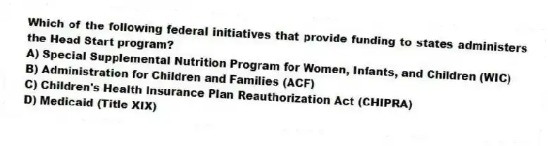 Which of the following federal initiatives that provide funding to states administers the Head Start program?
A) Special Supplemental Nutrition Program for Women, Infants, and Children (WIC)
B) Administration for Children and Families (ACF)
C) Children's Health Insurance Plan Reauthorization Act (CHIPRA)
D) Medicaid (Title XIX)