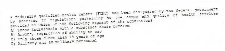 A federally qualified health center (FQHC) has been designated by the federal government by adhering to regulations pertaining to the scope and quality of health services provided to which of the following segment of the population?
A) Those individuals with a substance abuse problem
B) Anyone, regardless of ability to pay
C) Only those older than 18 years of age
D) Military and ex-military personnel