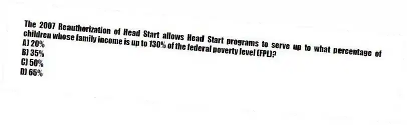 The 2007 Reauthorization of Head Start allows Head Start programs to serve up to what percentage of children whose family income is up to 130% of the federal poverty level (FPL)?
A) 20%
B) 35%
C) 50%
D) 65%