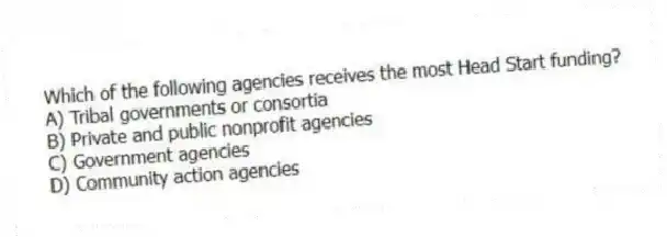 Which of the following agencies receives the most Head Start funding?
A) Tribal governments or consortia
B) Private and public nonprofit agencies
C) Government agencies
D) Community action agencies