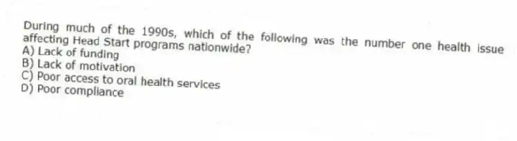 During much of the 1990s, which of the following was the number one health issue affecting Head Start programs nationwide?
A) Lack of funding
B) Lack of motivation
C) Poor access to oral health services
D) Poor compliance