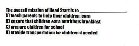 The overall mission of Head Start is to __________________.
A) teach parents to help their children learn
B) ensure that children eat a nutritious breakfast
C) prepare children for school
D) provide transportation for children if needed