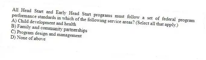 All Head Start and Early Head Start programs must follow a set of federal program performance standards in which of the following service areas? (Select all that apply.)
A) Child development and health
B) Family and community partnerships
C) Program design and management
D) None of above