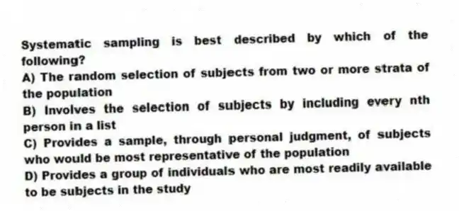 Systematic sampling is best described by which of the following?
A) The random selection of subjects from two or more strata of the population
B) Involves the selection of subjects by including every nth person in a list
C) Provides a sample, through personal judgment, of subjects who would be most representative of the population
D) Provides a group of individuals who are most readily available to be subjects in the study