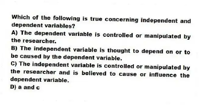 Which of the following is true concerning independent and dependent variables?
A) The dependent variable is controlled or manipulated by the researcher.
B) The independent variable is thought to depend on or to be caused by the dependent variable.
C) The independent variable is controlled or manipulated by the researcher and is believed to cause or influence the dependent variable.
D) a and c