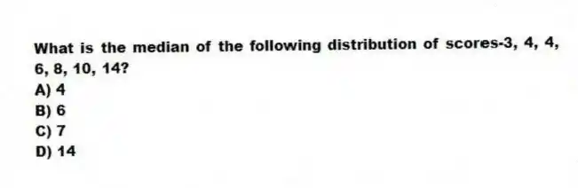What is the median of the following distribution of scores-3, 4, 4, 6, 8, 10, 14?
A) 4
B) 6
C) 7
D) 14