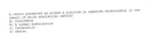 A result presented as either a positive or negative relationship is the result of which statistical method?
A) Confidence
B) A normal distribution
C) Correlation
D) Median