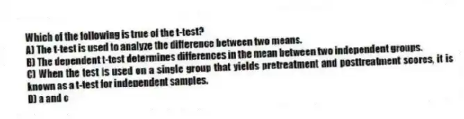 Which of the following is true of the t-test?
A) The t-test is used to analyze the difference between two means.
B) The dependent t-test determines differences in the mean between two independent groups.
C) When the test is used on a single group that yields pretreatment and posttreatment scores, it is known as a t-test for independent samples.
D) a and c