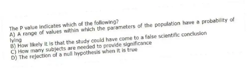 The P value indicates which of the following?
A) A range of values within which the parameters of the population have a probability of lying
B) How likely it is that the study could have come to a false scientific conclusion
C) How many subjects are needed to provide significance
D) The rejection of a null hypothesis when it is true