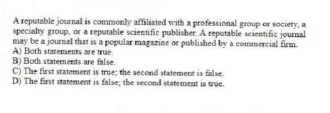 A reputable journal is commonly affiliated with a professional group or society, a specialty group, or a reputable scientific publisher. A reputable scientific journal may be a journal that is a popular magazine or published by a commercial firm.
A) Both statements are true.
B) Both statements are false.
C) The first statement is true; the second statement is false.
D) The first statement is false; the second statement is true.
