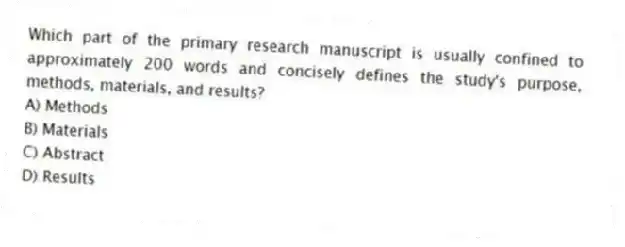 Which part of the primary research manuscript is usually confined to approximately 200 words and concisely defines the study's purpose, methods, materials, and results?
A) Methods
B) Materials
C) Abstract
D) Results