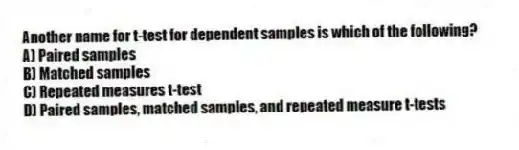 Another name for t-test for dependent samples is which of the following?
A) Paired samples
B) Matched samples
C) Repeated measures t-test
D) Paired samples, matched samples, and repeated measure t-tests