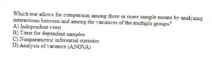 Which test allows for comparison among three or more sample means by analyzing interactions between and among the variances of the multiple groups?
A) Independent t-test
B) T-test for dependent samples
C) Nonparametric inferential statistics
D) Analysis of variance (ANOVA)