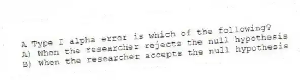 A Type I alpha error is which of the following?
A) When the researcher rejects the null hypothesis
B) When the researcher accepts the null hypothesis