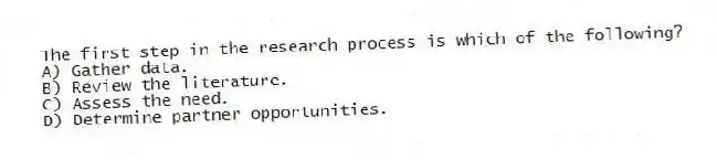 The first step in the research process is which of the following?
A) Gather data.
B) Review the literature.
C) Assess the need.
D) Determine partner opportunities.