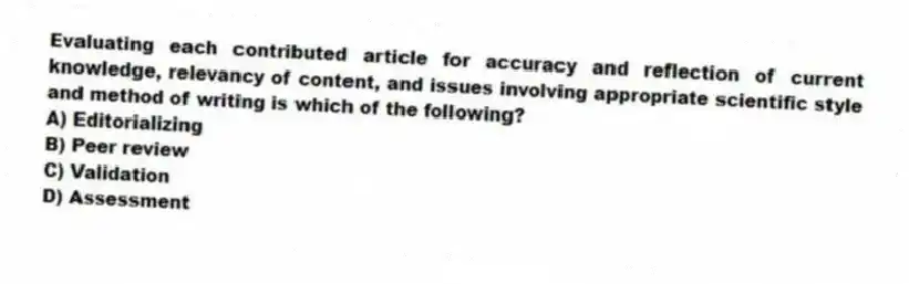 Evaluating each contributed article for accuracy and reflection of current knowledge, relevancy of content, and issues involving appropriate scientific style and method of writing is which of the following?
A) Editorializing
B) Peer review
C) Validation
D) Assessment