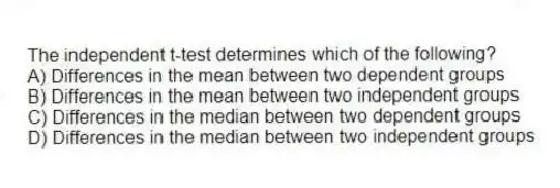 The independent t-test determines which of the following?
A) Differences in the mean between two dependent groups
B) Differences in the mean between two independent groups
C) Differences in the median between two dependent groups
D) Differences in the median between two independent groups