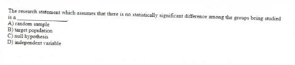 The research statement which assumes that there is no statistically significant difference among the groups being studied is a __________________.
A) random sample
B) target population
C) null hypothesis
D) independent variable