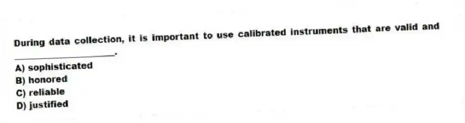 During data collection, it is important to use calibrated instruments that are valid and _______________________.
A) sophisticated
B) honored
C) reliable
D) justified