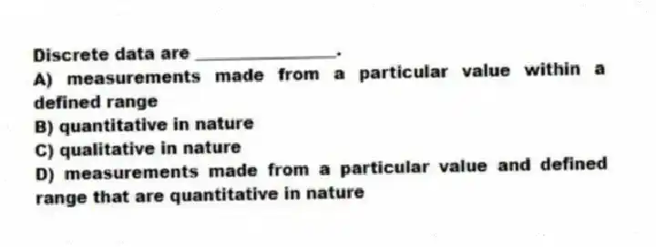 Discrete data are _________________.
A) measurements made from a particular value within a defined range
B) quantitative in nature
C) qualitative in nature
D) measurements made from a particular value and defined range that are quantitative in nature