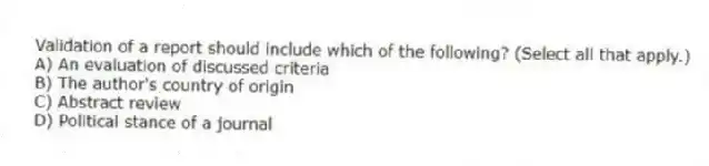 Validation of a report should include which of the following? (Select all that apply.)
A) An evaluation of discussed criteria
B) The author's country of origin
C) Abstract review
D) Political stance of a journal