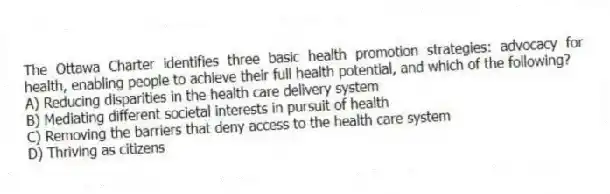 The Ottawa Charter identifies three basic health promotion strategies: advocacy for health, enabling people to achieve their full health potential, and which of the following?
A) Reducing disparities in the health care delivery system
B) Mediating different societal interests in pursuit of health
C) Removing the barriers that deny access to the health care system
D) Thriving as citizens