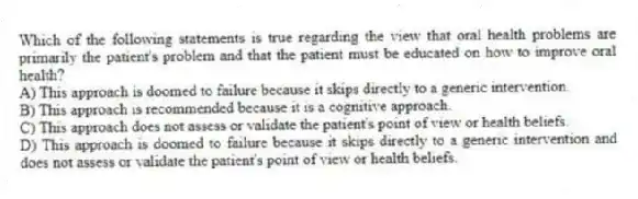 Which of the following statements is true regarding the view that oral health problems are primarily the patient's problem and that the patient must be educated on how to improve oral health?
A) This approach is doomed to failure because it skips directly to a generic intervention.
B) This approach is recommended because it is a cognitive approach.
C) This approach does not assess or validate the patient's point of view or health beliefs.
D) This approach is doomed to failure because it skips directly to a generic intervention and does not assess or validate the patient's point of view or health beliefs.