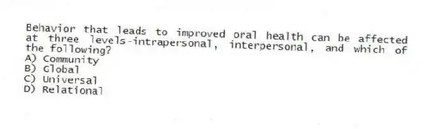Behavior that leads to improved oral health can be affected at three levels-intrapersonal, interpersonal, and which of the following?
A) Community
B) Global
C) Universal
D) Relational