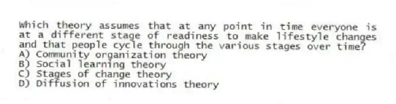 Which theory assumes that at any point in time everyone is at a different stage of readiness to make lifestyle changes and that people cycle through the various stages over time?
A) Community organization theory
B) Social learning theory
C) Stages of change theory
D) Diffusion of innovations theory