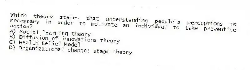 Which theory states that understanding people's perceptions is necessary in order to motivate an individual to take preventive action?
A) Social learning theory
B) Diffusion of innovations theory
C) Health Belief Model
D) Organizational change: stage theory