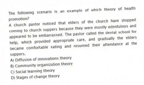 The following scenario is an example of which theory of health promotion?
A church pastor noticed that elders of the church have stopped coming to church suppers because they were mostly edentulous and appeared to be embarrassed. The pastor called the dental school for help, which provided appropriate care, and gradually the elders became comfortable eating and resumed their attendance at the suppers.
A) Diffusion of innovations theory
B) Community organization theory
C) Social learning theory
D) Stages of change theory