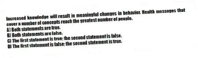 Increased knowledge will result in meaningful changes in behavior. Health messages that cover a number of concepts reach the greatest number of people.
A) Both statements are true.
B) Both statements are false.
C) The first statement is true; the second statement is false.
D) The first statement is false; the second statement is true.