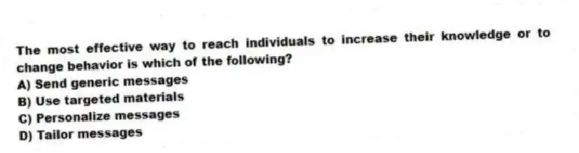 The most effective way to reach individuals to increase their knowledge or to change behavior is which of the following?
A) Send generic messages
B) Use targeted materials
C) Personalize messages
D) Tailor messages