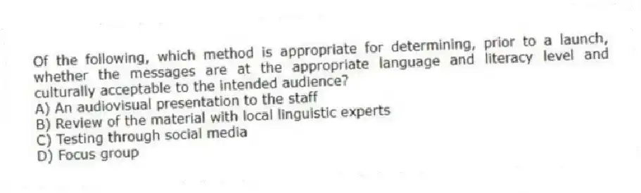 Of the following, which method is appropriate for determining, prior to a launch, whether the messages are at the appropriate language and literacy level and culturally acceptable to the intended audience?
A) An audiovisual presentation to the staff
B) Review of the material with local linguistic experts
C) Testing through social media
D) Focus group