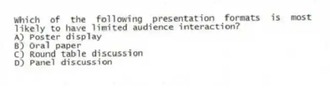 Which of the following presentation formats is most likely to have limited audience interaction?
A) Poster display
B) Oral paper
C) Round table discussion
D) Panel discussion