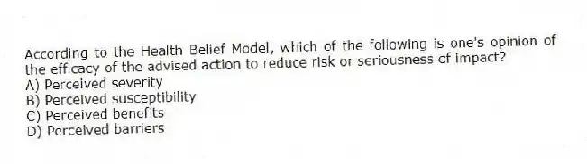 According to the Health Belief Model, which of the following is one's opinion of the efficacy of the advised action to reduce risk or seriousness of impact?
A) Perceived severity
B) Perceived susceptibility
C) Perceived benefits
D) Perceived barriers