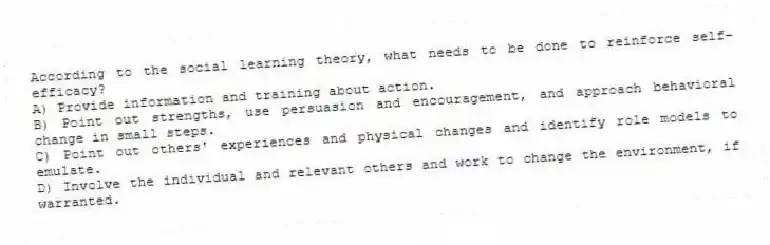 According to the social learning theory, what needs to be done to reinforce self-efficacy?
A) Provide information and training about action.
B) Point out strengths, use persuasion and encouragement, and approach behavioral change in small steps.
C) Point out others' experiences and physical changes and identify role models to emulate.
D) Involve the individual and relevant others and work to change the environment, if warranted.
