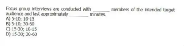 Focus group interviews are conducted with _______ members of the intended target audience and last approximately ________ minutes.
A) 5-10; 10-15
B) 5-10; 30-60
C) 15-30; 10-15
D) 15-30; 30-60
