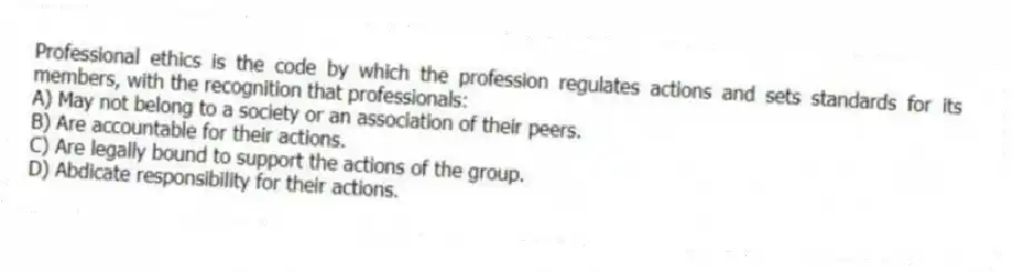 Professional ethics is the code by which the profession regulates actions and sets standards for its members, with the recognition that professionals:
A) May not belong to a society or an association of their peers.
B) Are accountable for their actions.
C) Are legally bound to support the actions of the group.
D) Abdicate responsibility for their actions.