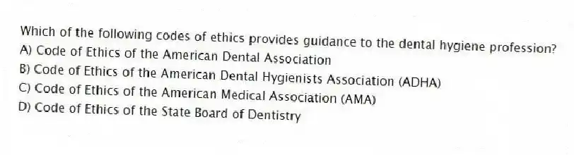 Which of the following codes of ethics provides guidance to the dental hygiene profession?
A) Code of Ethics of the American Dental Association
B) Code of Ethics of the American Dental Hygienists Association (ADHA)
C) Code of Ethics of the American Medical Association (AMA)
D) Code of Ethics of the State Board of Dentistry