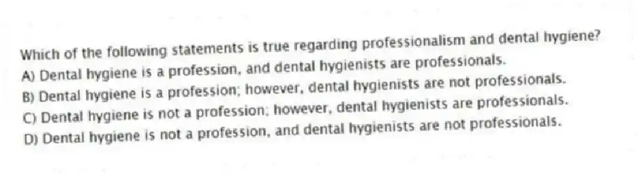 Which of the following statements is true regarding professionalism and dental hygiene?
A) Dental hygiene is a profession, and dental hygienists are professionals.
B) Dental hygiene is a profession; however, dental hygienists are not professionals.
C) Dental hygiene is not a profession; however, dental hygienists are professionals.
D) Dental hygiene is not a profession, and dental hygienists are not professionals.