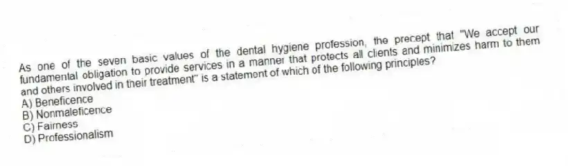 As one of the seven basic values of the dental hygiene profession, the precept that "We accept our fundamental obligation to provide services in a manner that protects all clients and minimizes harm to them and others involved in their treatment" is a statement of which of the following principles?
A) Beneficence
B) Nonmaleficence
C) Fairness
D) Professionalism