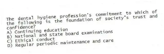 The dental hygiene profession's commitment to which of the following is the foundation of society's trust and confidence?
A) Continuing education
B) National and state board examinations
C) Ethical conduct
D) Regular periodic maintenance and care