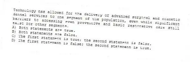 Technology has allowed for the delivery of advanced surgical and cosmetic dental services to one segment of the population, even while significant barriers to accessing even preventive and basic restorative care still exist for other segments.
A) Both statements are true.
B) Both statements are false.
C) The first statement is true; the second statement is false.
D) The first statement is false; the second statement is true.